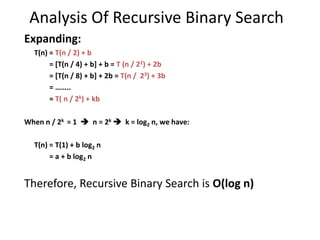 Analysis Of Recursive Binary Search
Expanding:
T(n) = T(n / 2) + b
= [T(n / 4) + b] + b = T (n / 22) + 2b
= [T(n / 8) + b] + 2b = T(n / 23) + 3b
= ……..
= T( n / 2k) + kb
When n / 2k = 1  n = 2k  k = log2 n, we have:
T(n) = T(1) + b log2 n
= a + b log2 n
Therefore, Recursive Binary Search is O(log n)
 