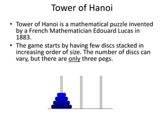 Tower of Hanoi
• Tower of Hanoi is a mathematical puzzle invented
by a French Mathematician Edouard Lucas in
1883.
• The game starts by having few discs stacked in
increasing order of size. The number of discs can
vary, but there are only three pegs.
 