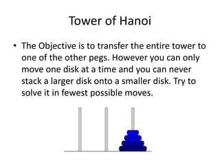Tower of Hanoi
• The Objective is to transfer the entire tower to
one of the other pegs. However you can only
move one disk at a time and you can never
stack a larger disk onto a smaller disk. Try to
solve it in fewest possible moves.
 
