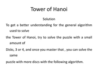 Tower of Hanoi
Solution
To get a better understanding for the general algorithm
used to solve
the Tower of Hanoi, try to solve the puzzle with a small
amount of
Disks, 3 or 4, and once you master that , you can solve the
same
puzzle with more discs with the following algorithm.
 