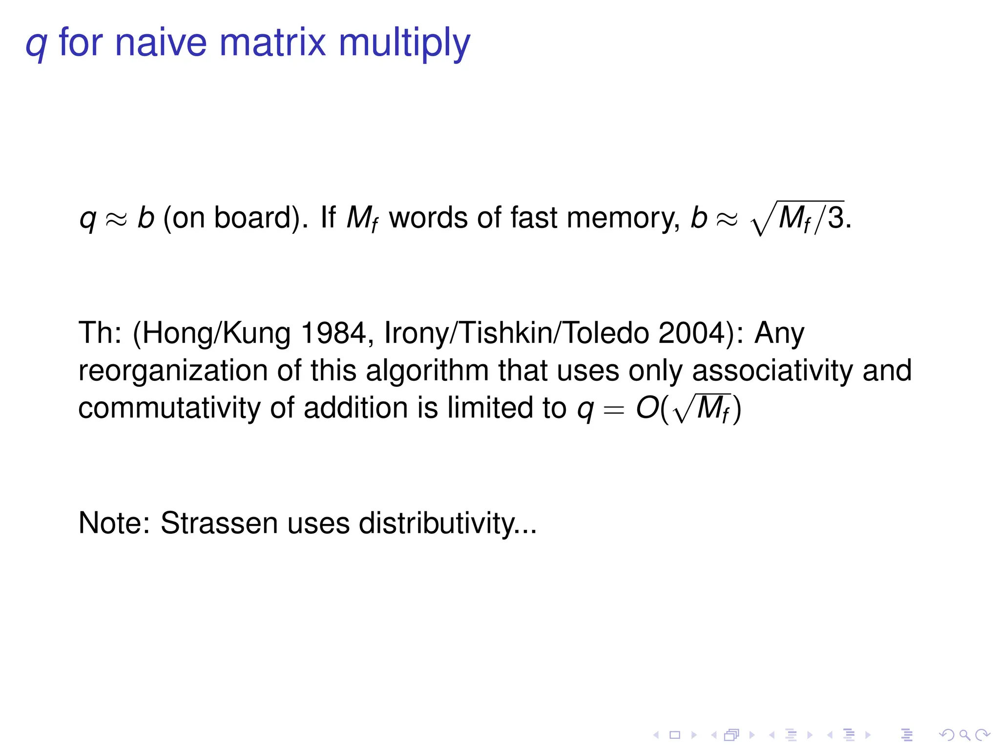 q for naive matrix multiply
q ≈ b (on board). If Mf words of fast memory, b ≈
p
Mf /3.
Th: (Hong/Kung 1984, Irony/Tishkin/Toledo 2004): Any
reorganization of this algorithm that uses only associativity and
commutativity of addition is limited to q = O(
√
Mf )
Note: Strassen uses distributivity...
 