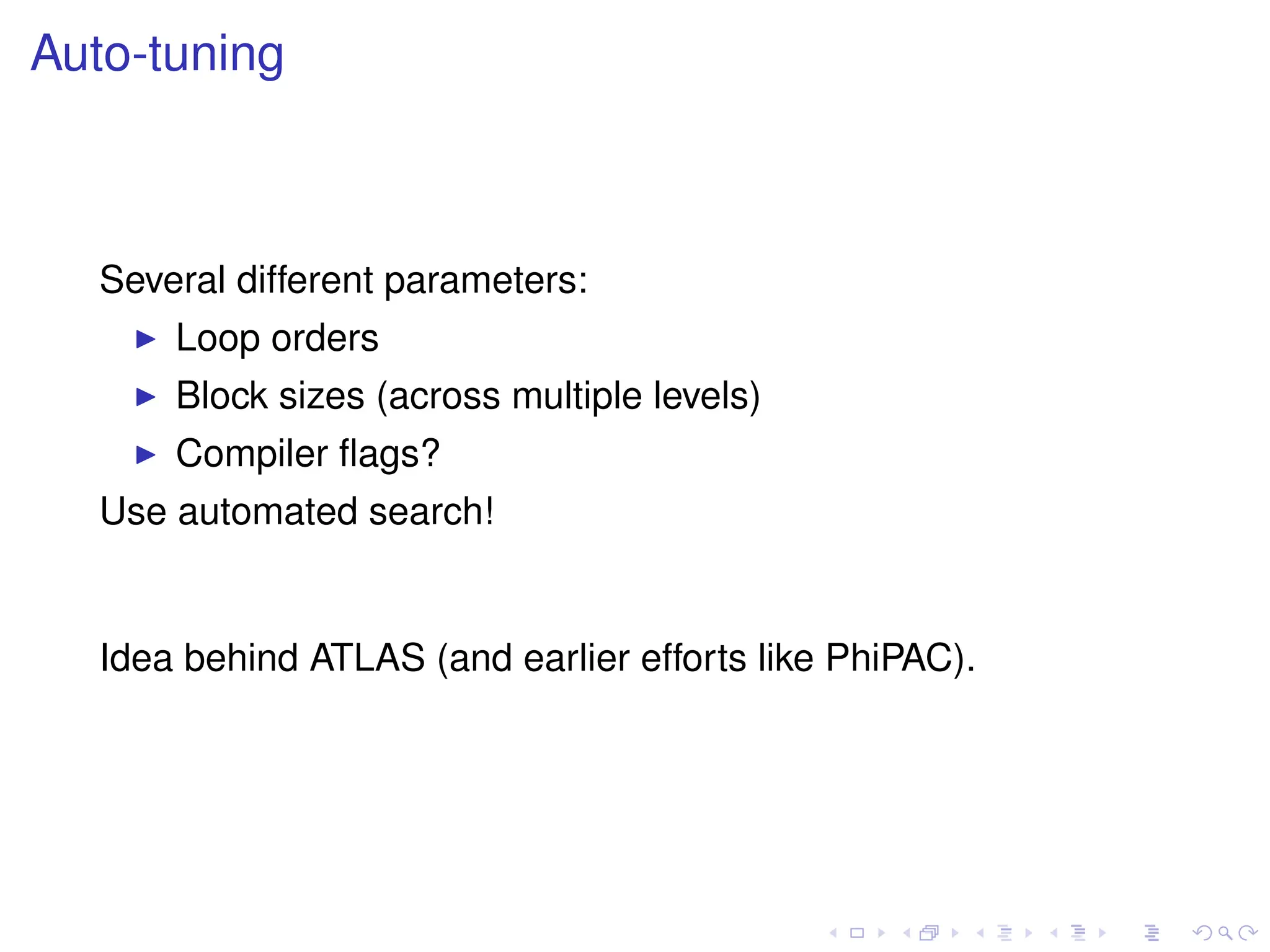 Auto-tuning
Several different parameters:
I Loop orders
I Block sizes (across multiple levels)
I Compiler flags?
Use automated search!
Idea behind ATLAS (and earlier efforts like PhiPAC).
 