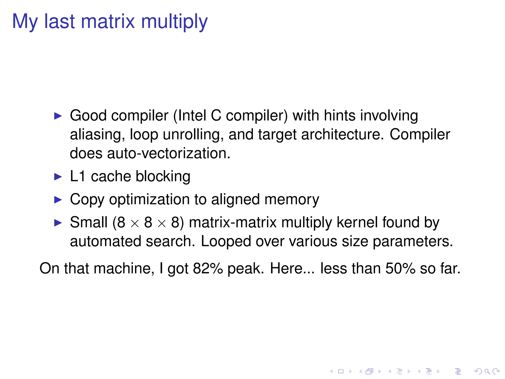 My last matrix multiply
I Good compiler (Intel C compiler) with hints involving
aliasing, loop unrolling, and target architecture. Compiler
does auto-vectorization.
I L1 cache blocking
I Copy optimization to aligned memory
I Small (8 × 8 × 8) matrix-matrix multiply kernel found by
automated search. Looped over various size parameters.
On that machine, I got 82% peak. Here... less than 50% so far.
 