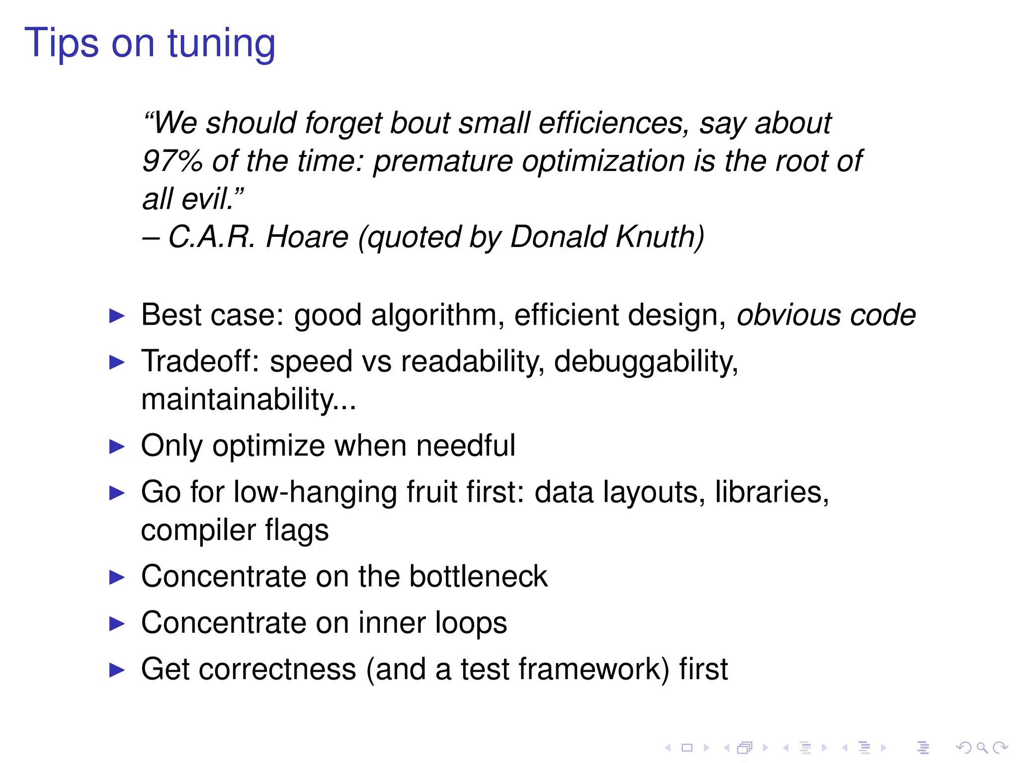 Tips on tuning
“We should forget bout small efficiences, say about
97% of the time: premature optimization is the root of
all evil.”
– C.A.R. Hoare (quoted by Donald Knuth)
I Best case: good algorithm, efficient design, obvious code
I Tradeoff: speed vs readability, debuggability,
maintainability...
I Only optimize when needful
I Go for low-hanging fruit first: data layouts, libraries,
compiler flags
I Concentrate on the bottleneck
I Concentrate on inner loops
I Get correctness (and a test framework) first
 