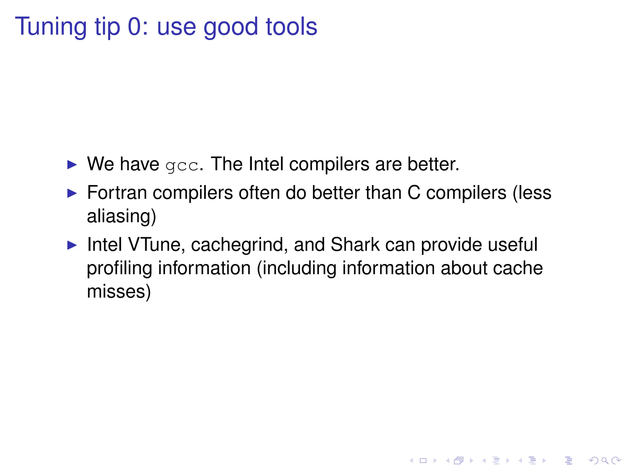 Tuning tip 0: use good tools
I We have gcc. The Intel compilers are better.
I Fortran compilers often do better than C compilers (less
aliasing)
I Intel VTune, cachegrind, and Shark can provide useful
profiling information (including information about cache
misses)
 