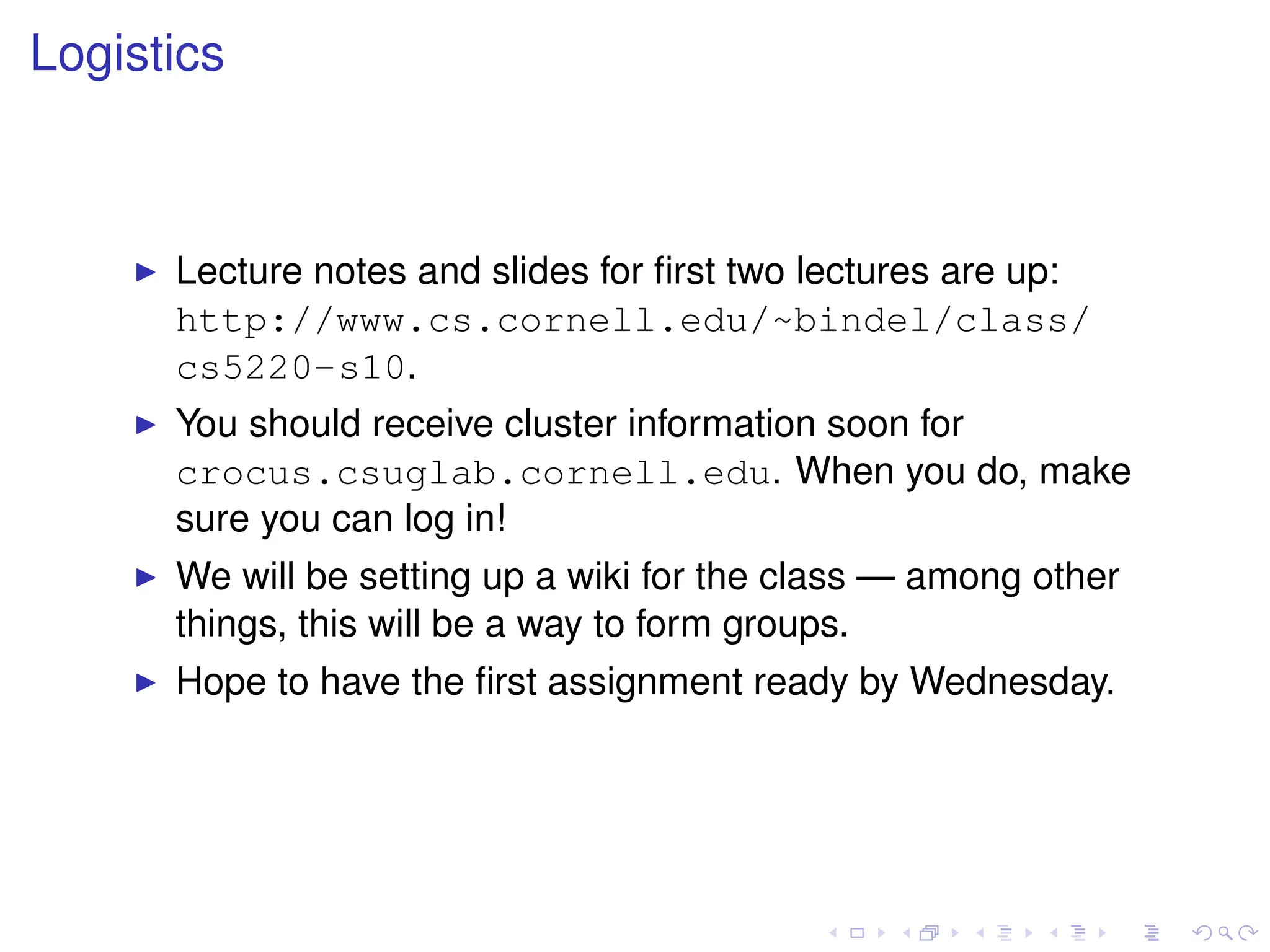 Logistics
I Lecture notes and slides for first two lectures are up:
http://www.cs.cornell.edu/~bindel/class/
cs5220-s10.
I You should receive cluster information soon for
crocus.csuglab.cornell.edu. When you do, make
sure you can log in!
I We will be setting up a wiki for the class — among other
things, this will be a way to form groups.
I Hope to have the first assignment ready by Wednesday.
 