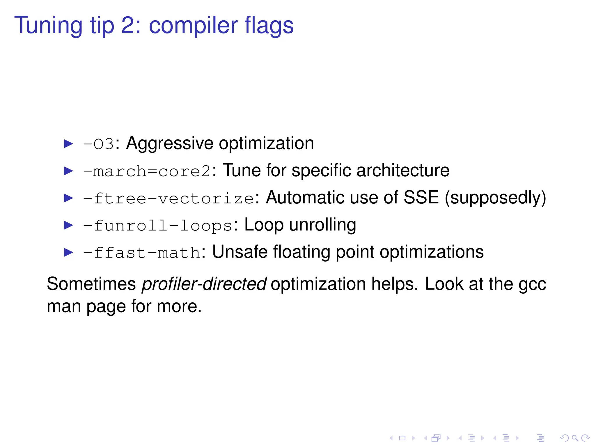 Tuning tip 2: compiler flags
I -O3: Aggressive optimization
I -march=core2: Tune for specific architecture
I -ftree-vectorize: Automatic use of SSE (supposedly)
I -funroll-loops: Loop unrolling
I -ffast-math: Unsafe floating point optimizations
Sometimes profiler-directed optimization helps. Look at the gcc
man page for more.
 