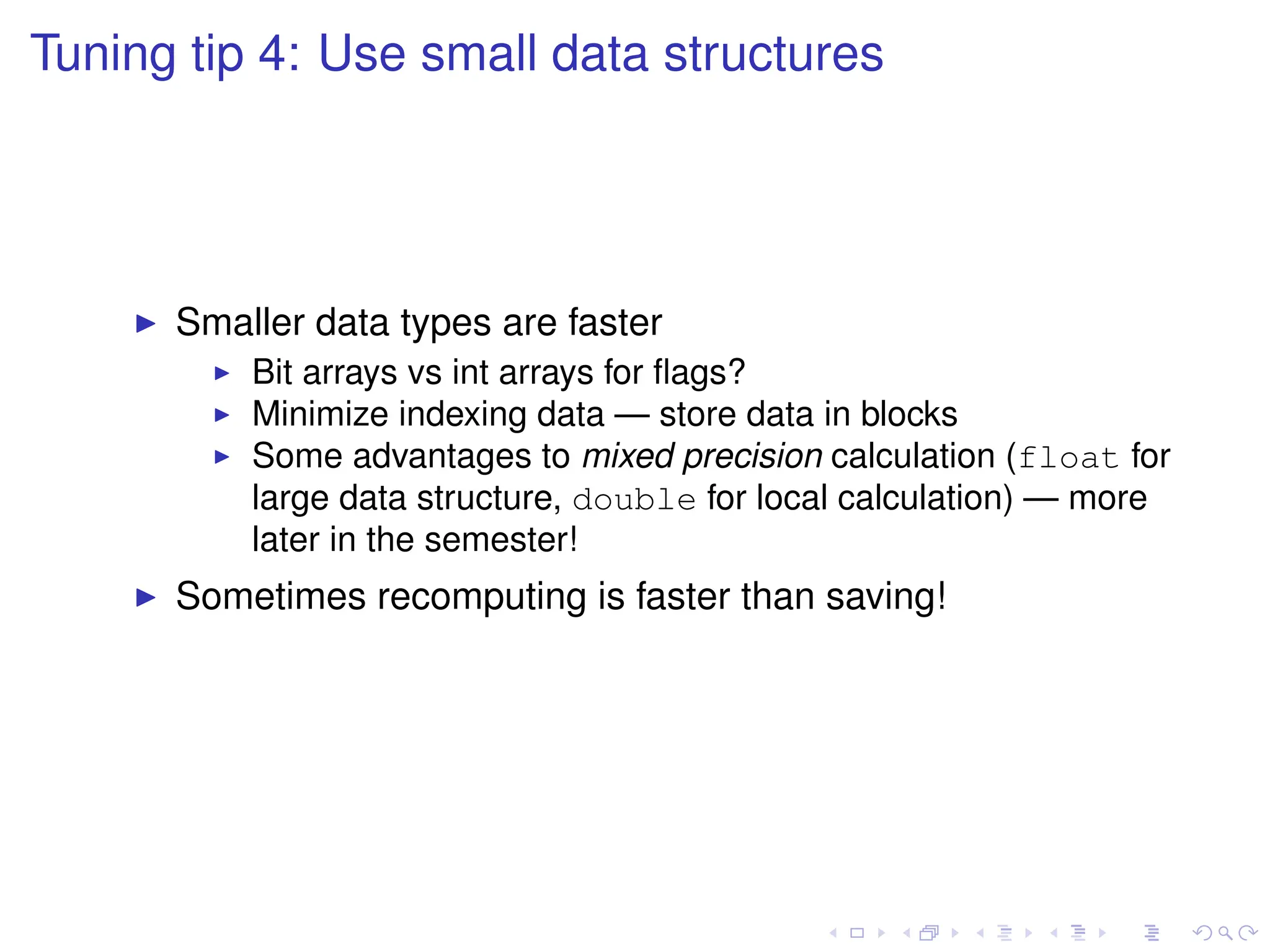 Tuning tip 4: Use small data structures
I Smaller data types are faster
I Bit arrays vs int arrays for flags?
I Minimize indexing data — store data in blocks
I Some advantages to mixed precision calculation (float for
large data structure, double for local calculation) — more
later in the semester!
I Sometimes recomputing is faster than saving!
 