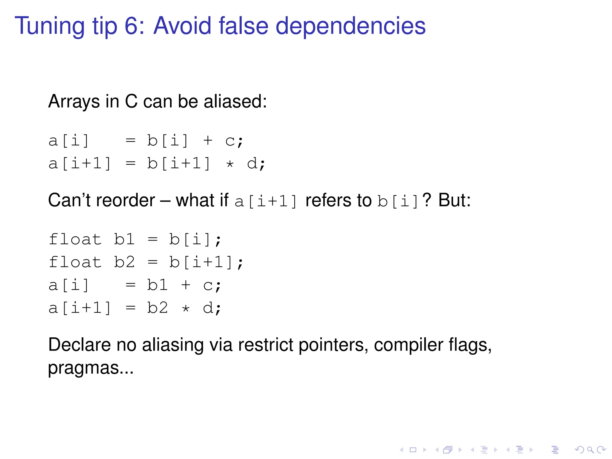 Tuning tip 6: Avoid false dependencies
Arrays in C can be aliased:
a[i] = b[i] + c;
a[i+1] = b[i+1] * d;
Can’t reorder – what if a[i+1] refers to b[i]? But:
float b1 = b[i];
float b2 = b[i+1];
a[i] = b1 + c;
a[i+1] = b2 * d;
Declare no aliasing via restrict pointers, compiler flags,
pragmas...
 