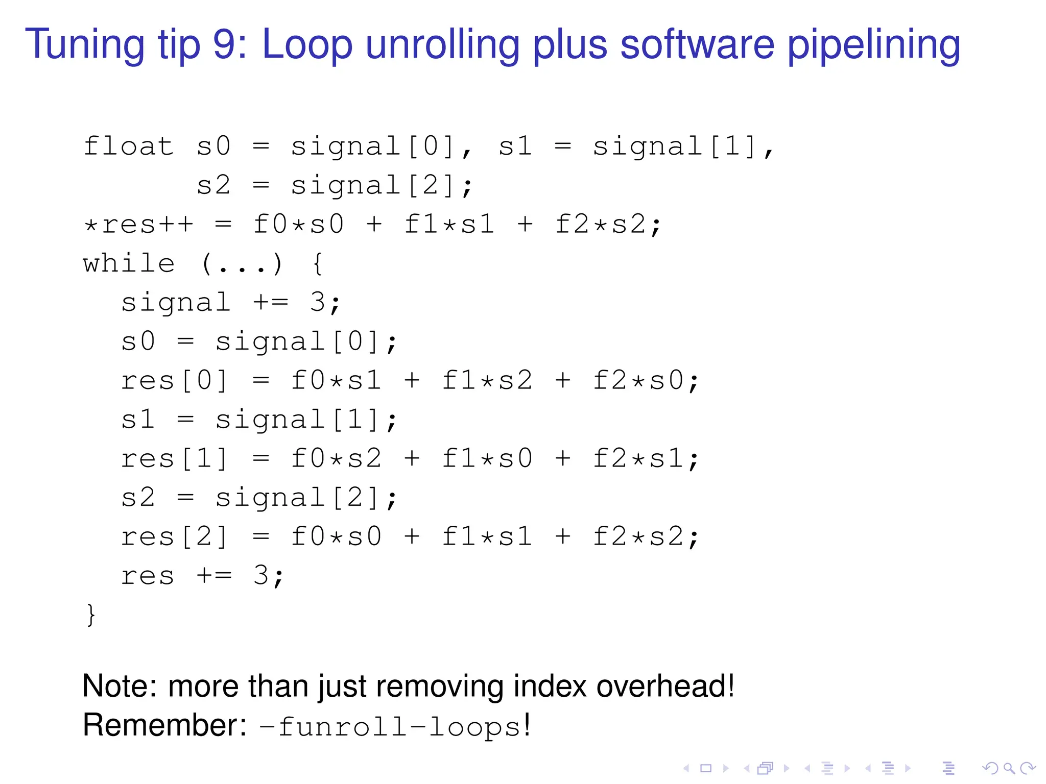 Tuning tip 9: Loop unrolling plus software pipelining
float s0 = signal[0], s1 = signal[1],
s2 = signal[2];
*res++ = f0*s0 + f1*s1 + f2*s2;
while (...) {
signal += 3;
s0 = signal[0];
res[0] = f0*s1 + f1*s2 + f2*s0;
s1 = signal[1];
res[1] = f0*s2 + f1*s0 + f2*s1;
s2 = signal[2];
res[2] = f0*s0 + f1*s1 + f2*s2;
res += 3;
}
Note: more than just removing index overhead!
Remember: -funroll-loops!
 