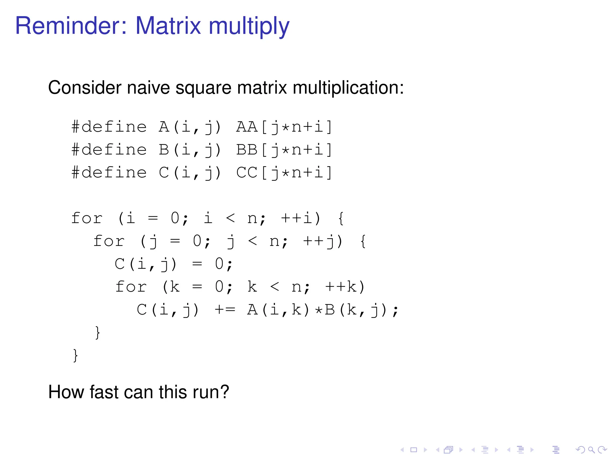 Reminder: Matrix multiply
Consider naive square matrix multiplication:
#define A(i,j) AA[j*n+i]
#define B(i,j) BB[j*n+i]
#define C(i,j) CC[j*n+i]
for (i = 0; i < n; ++i) {
for (j = 0; j < n; ++j) {
C(i,j) = 0;
for (k = 0; k < n; ++k)
C(i,j) += A(i,k)*B(k,j);
}
}
How fast can this run?
 