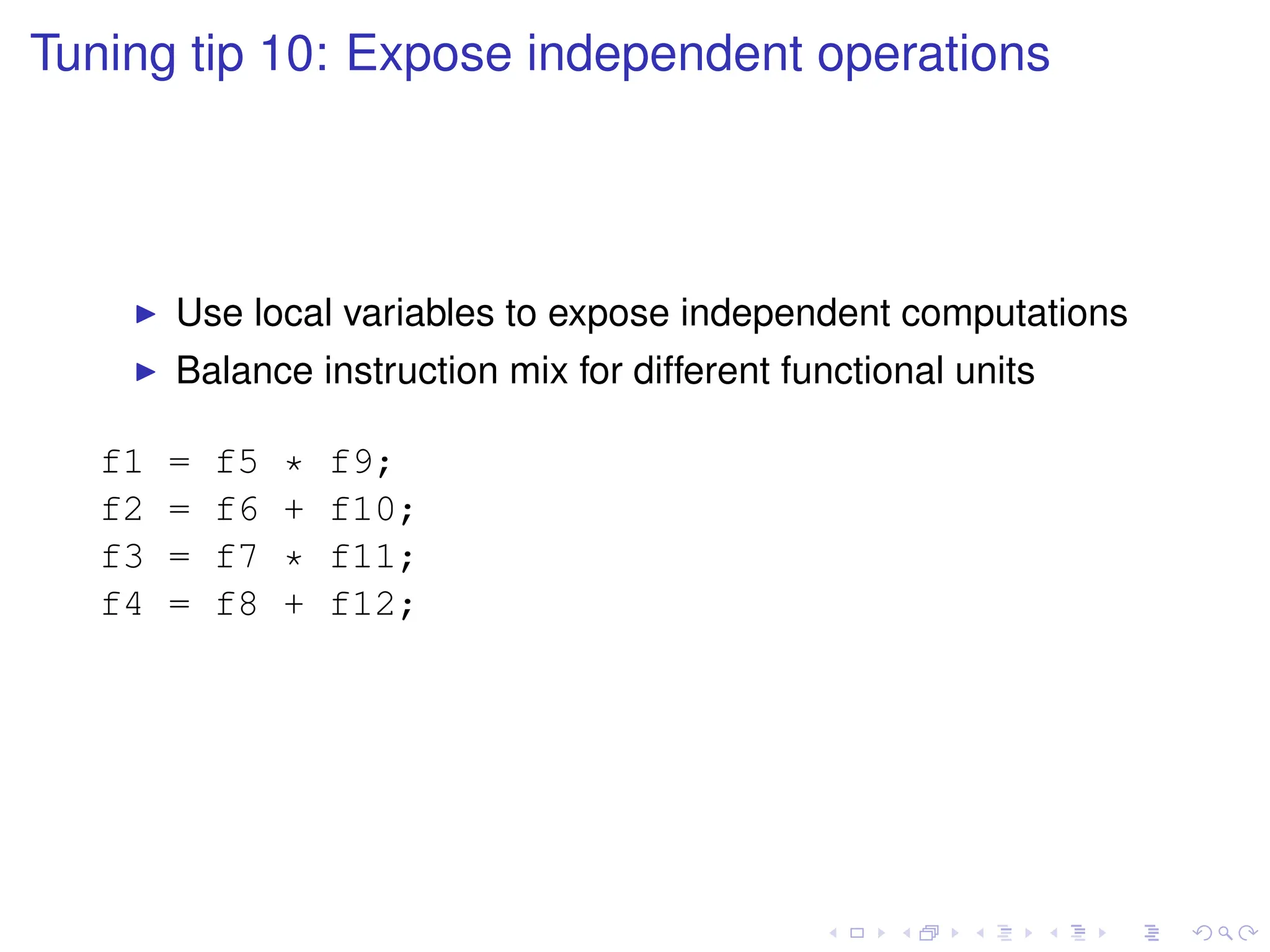 Tuning tip 10: Expose independent operations
I Use local variables to expose independent computations
I Balance instruction mix for different functional units
f1 = f5 * f9;
f2 = f6 + f10;
f3 = f7 * f11;
f4 = f8 + f12;
 