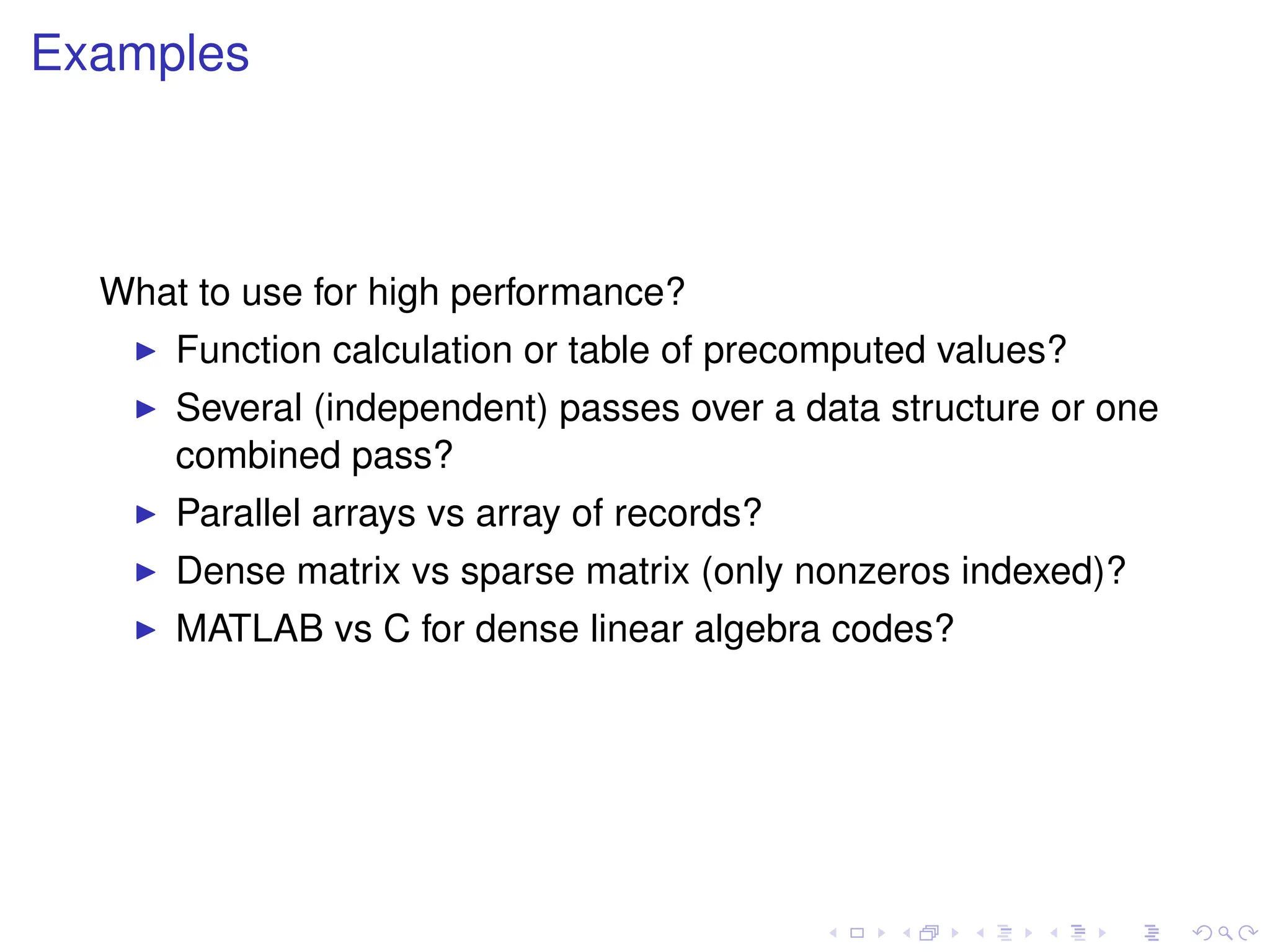 Examples
What to use for high performance?
I Function calculation or table of precomputed values?
I Several (independent) passes over a data structure or one
combined pass?
I Parallel arrays vs array of records?
I Dense matrix vs sparse matrix (only nonzeros indexed)?
I MATLAB vs C for dense linear algebra codes?
 