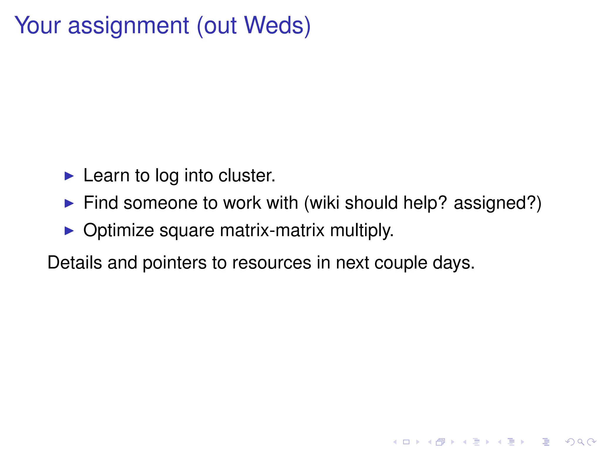 Your assignment (out Weds)
I Learn to log into cluster.
I Find someone to work with (wiki should help? assigned?)
I Optimize square matrix-matrix multiply.
Details and pointers to resources in next couple days.
 