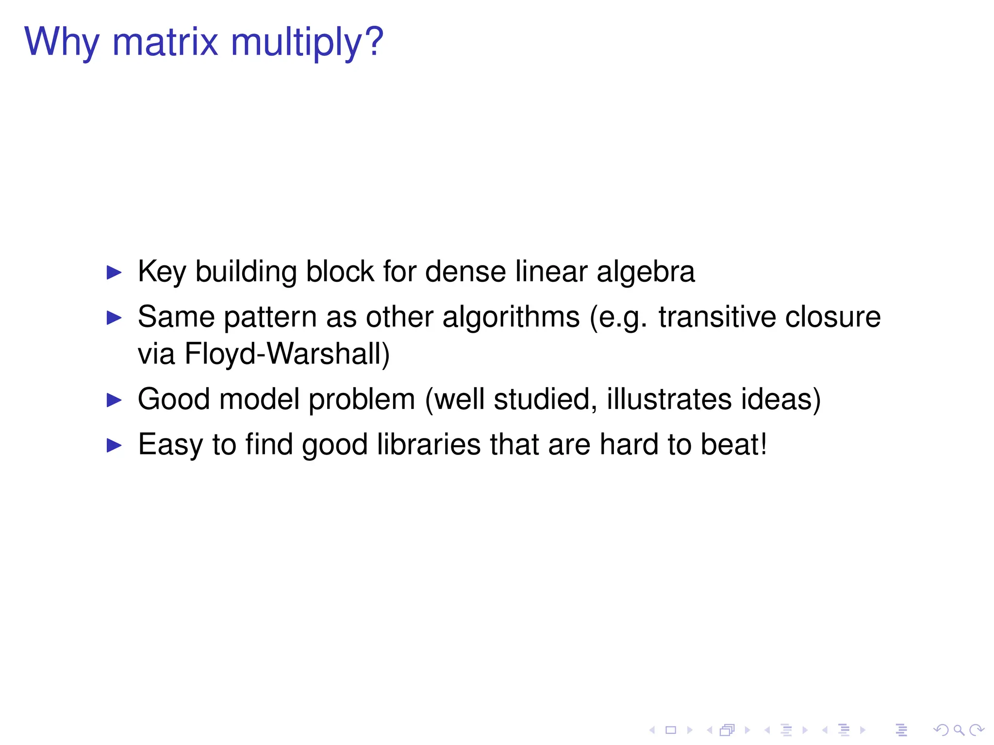 Why matrix multiply?
I Key building block for dense linear algebra
I Same pattern as other algorithms (e.g. transitive closure
via Floyd-Warshall)
I Good model problem (well studied, illustrates ideas)
I Easy to find good libraries that are hard to beat!
 