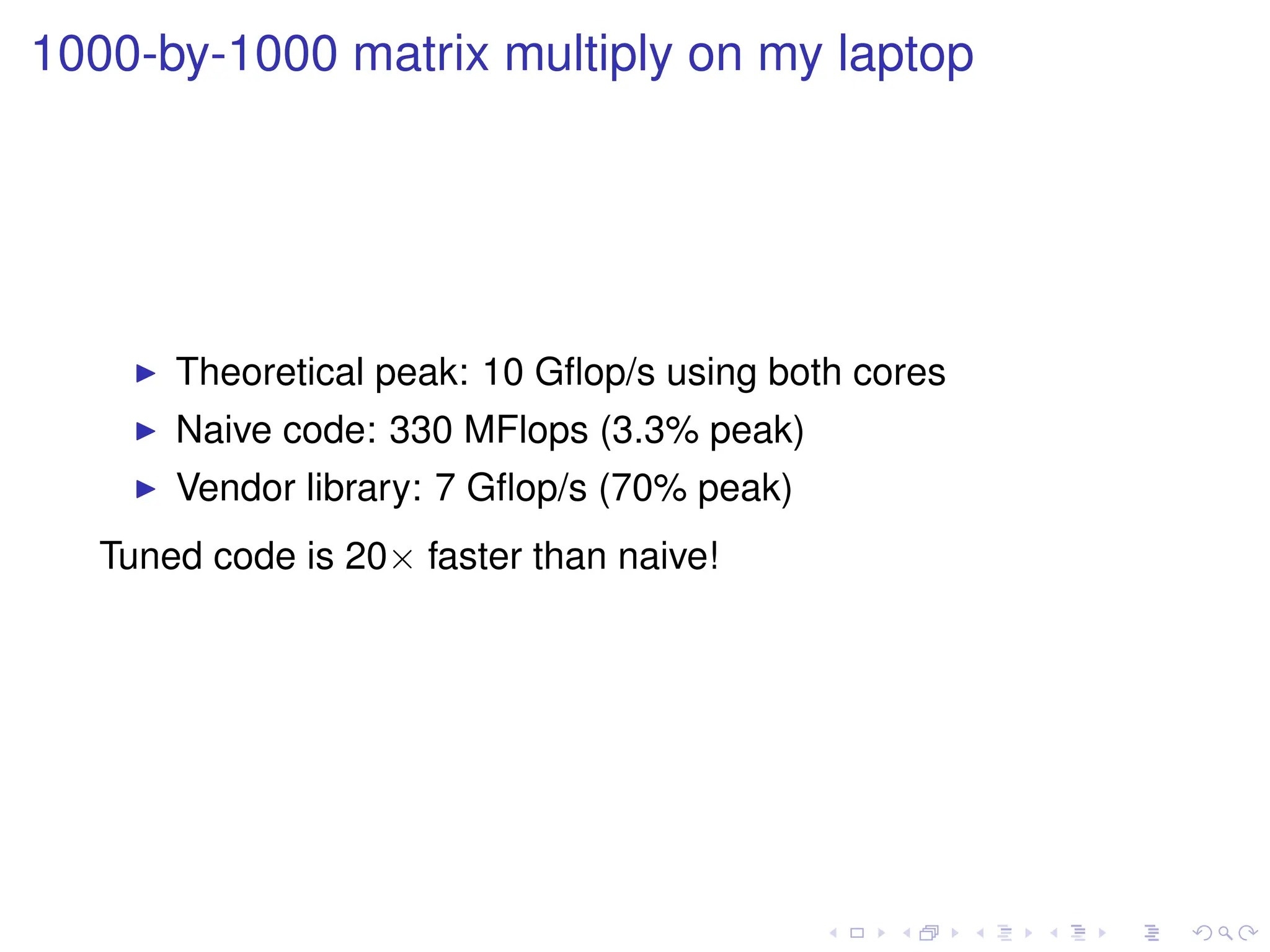 1000-by-1000 matrix multiply on my laptop
I Theoretical peak: 10 Gflop/s using both cores
I Naive code: 330 MFlops (3.3% peak)
I Vendor library: 7 Gflop/s (70% peak)
Tuned code is 20× faster than naive!
 
