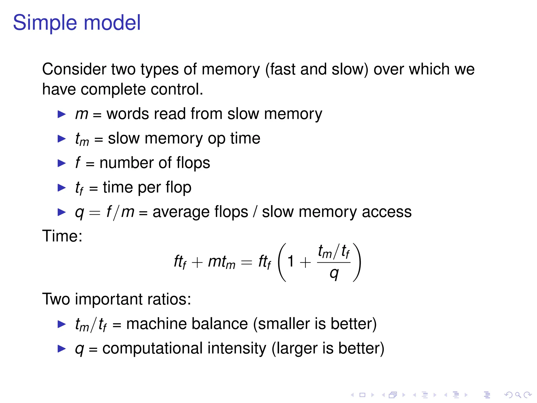 Simple model
Consider two types of memory (fast and slow) over which we
have complete control.
I m = words read from slow memory
I tm = slow memory op time
I f = number of flops
I tf = time per flop
I q = f/m = average flops / slow memory access
Time:
ftf + mtm = ftf

1 +
tm/tf
q

Two important ratios:
I tm/tf = machine balance (smaller is better)
I q = computational intensity (larger is better)
 