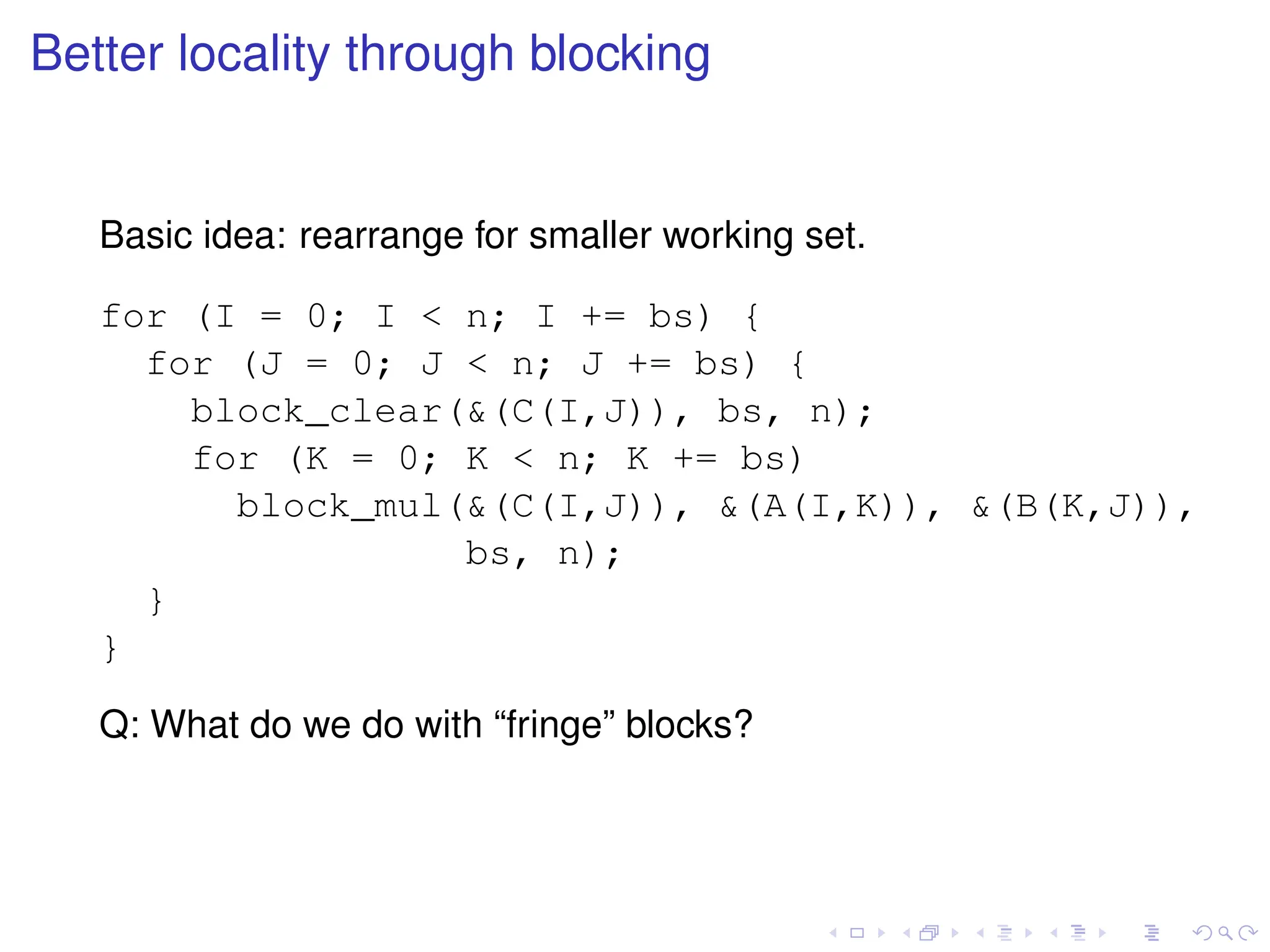 Better locality through blocking
Basic idea: rearrange for smaller working set.
for (I = 0; I  n; I += bs) {
for (J = 0; J  n; J += bs) {
block_clear((C(I,J)), bs, n);
for (K = 0; K  n; K += bs)
block_mul((C(I,J)), (A(I,K)), (B(K,J)),
bs, n);
}
}
Q: What do we do with “fringe” blocks?
 