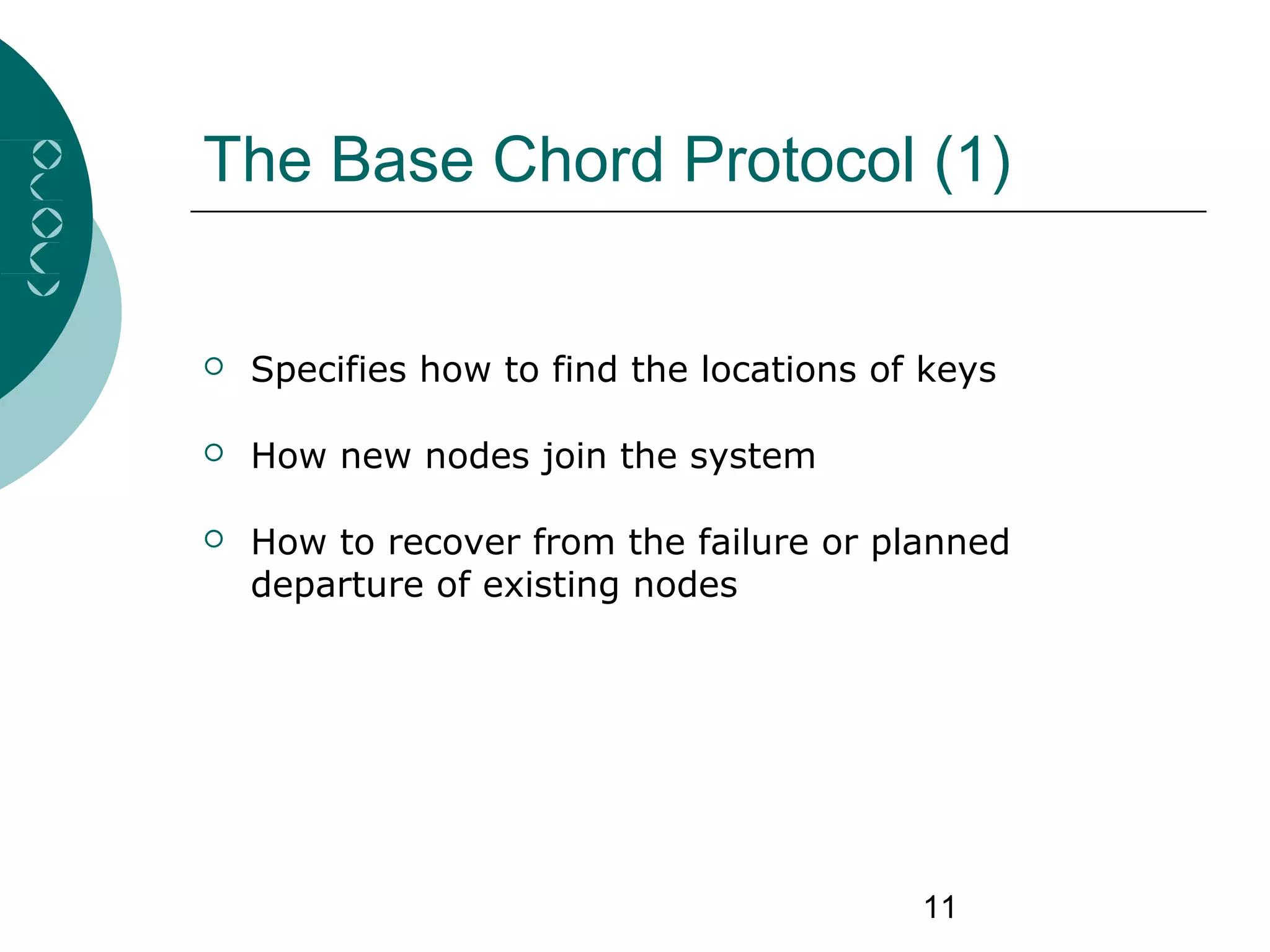 11
The Base Chord Protocol (1)
 Specifies how to find the locations of keys
 How new nodes join the system
 How to recover from the failure or planned
departure of existing nodes
 