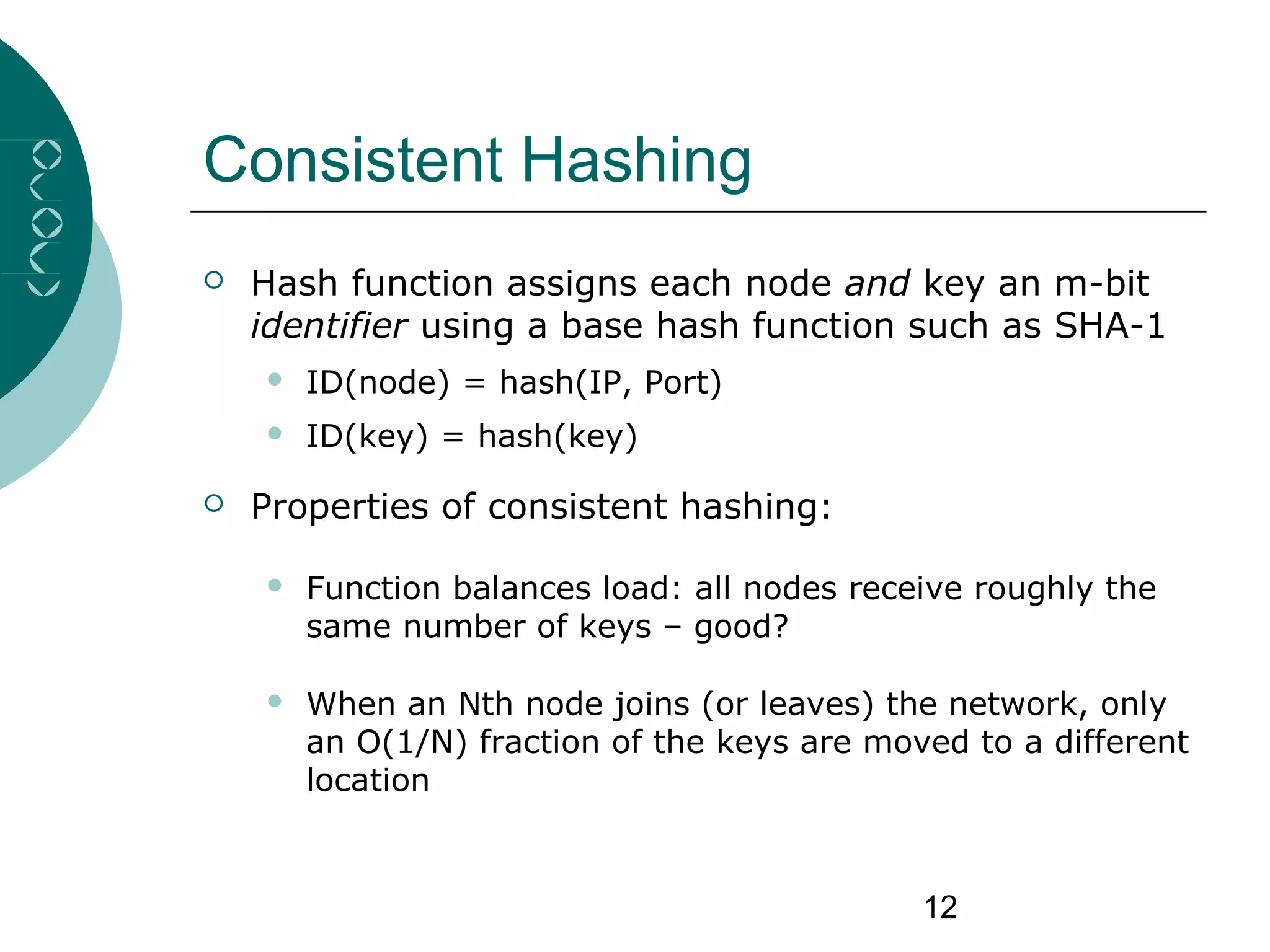 12
Consistent Hashing
 Hash function assigns each node and key an m-bit
identifier using a base hash function such as SHA-1
 ID(node) = hash(IP, Port)
 ID(key) = hash(key)
 Properties of consistent hashing:
 Function balances load: all nodes receive roughly the
same number of keys – good?
 When an Nth node joins (or leaves) the network, only
an O(1/N) fraction of the keys are moved to a different
location
 