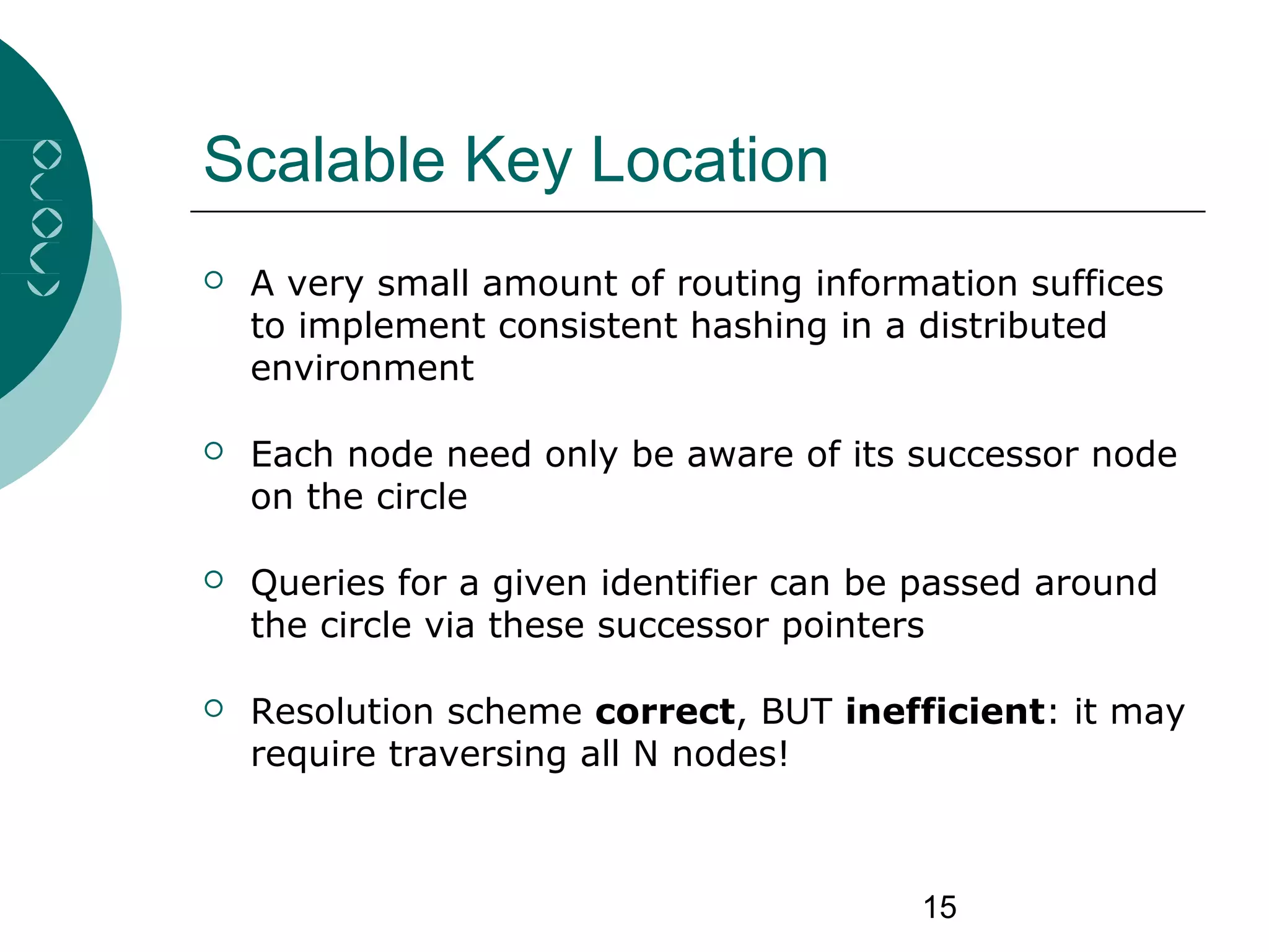 15
Scalable Key Location
 A very small amount of routing information suffices
to implement consistent hashing in a distributed
environment
 Each node need only be aware of its successor node
on the circle
 Queries for a given identifier can be passed around
the circle via these successor pointers
 Resolution scheme correct, BUT inefficient: it may
require traversing all N nodes!
 