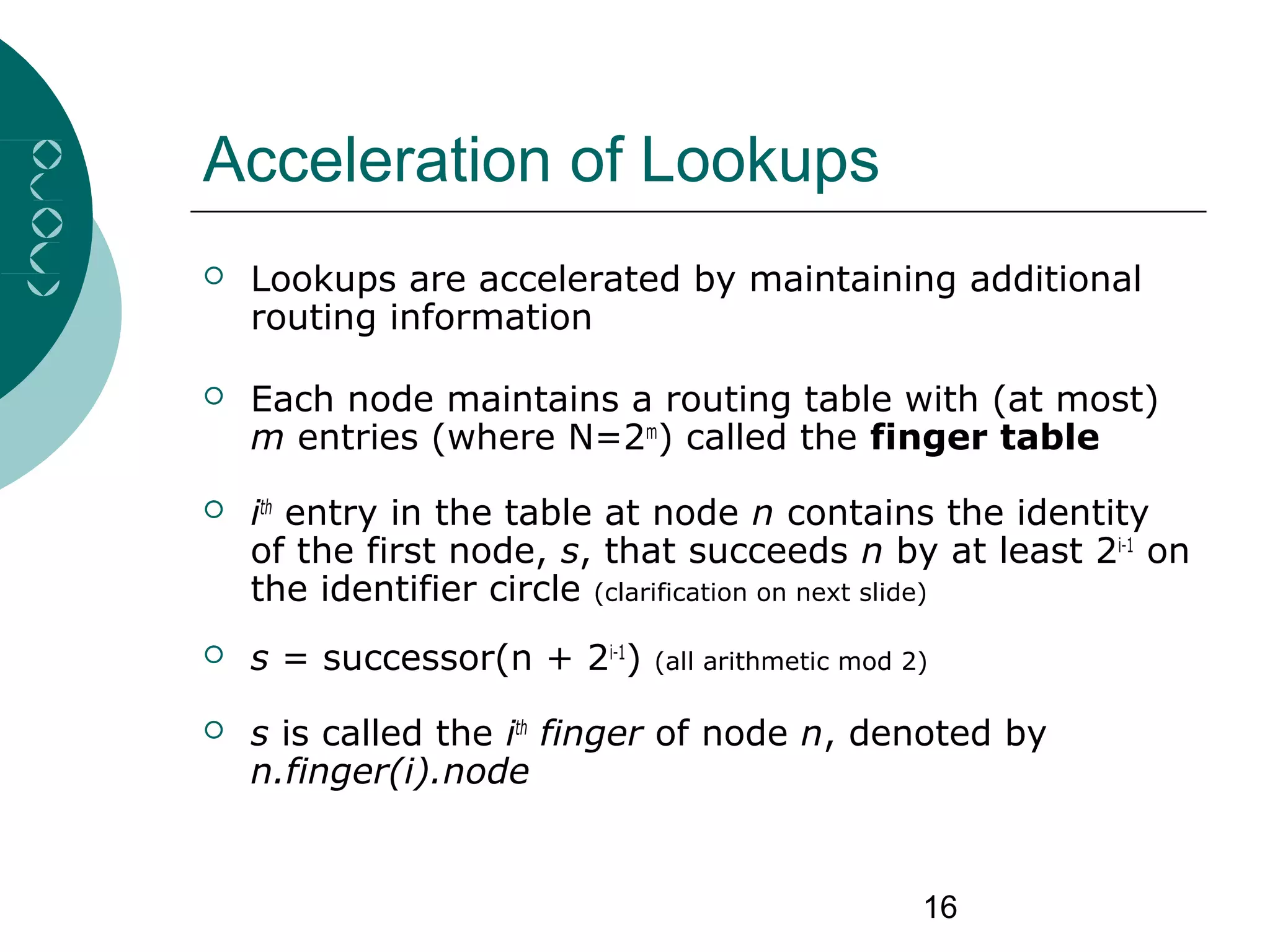 16
Acceleration of Lookups
 Lookups are accelerated by maintaining additional
routing information
 Each node maintains a routing table with (at most)
m entries (where N=2m
) called the finger table
 ith
entry in the table at node n contains the identity
of the first node, s, that succeeds n by at least 2i-1
on
the identifier circle (clarification on next slide)
 s = successor(n + 2i-1
) (all arithmetic mod 2)
 s is called the ith
finger of node n, denoted by
n.finger(i).node
 