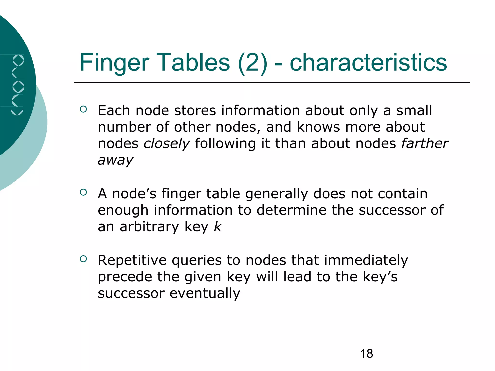 18
Finger Tables (2) - characteristics
 Each node stores information about only a small
number of other nodes, and knows more about
nodes closely following it than about nodes farther
away
 A node’s finger table generally does not contain
enough information to determine the successor of
an arbitrary key k
 Repetitive queries to nodes that immediately
precede the given key will lead to the key’s
successor eventually
 