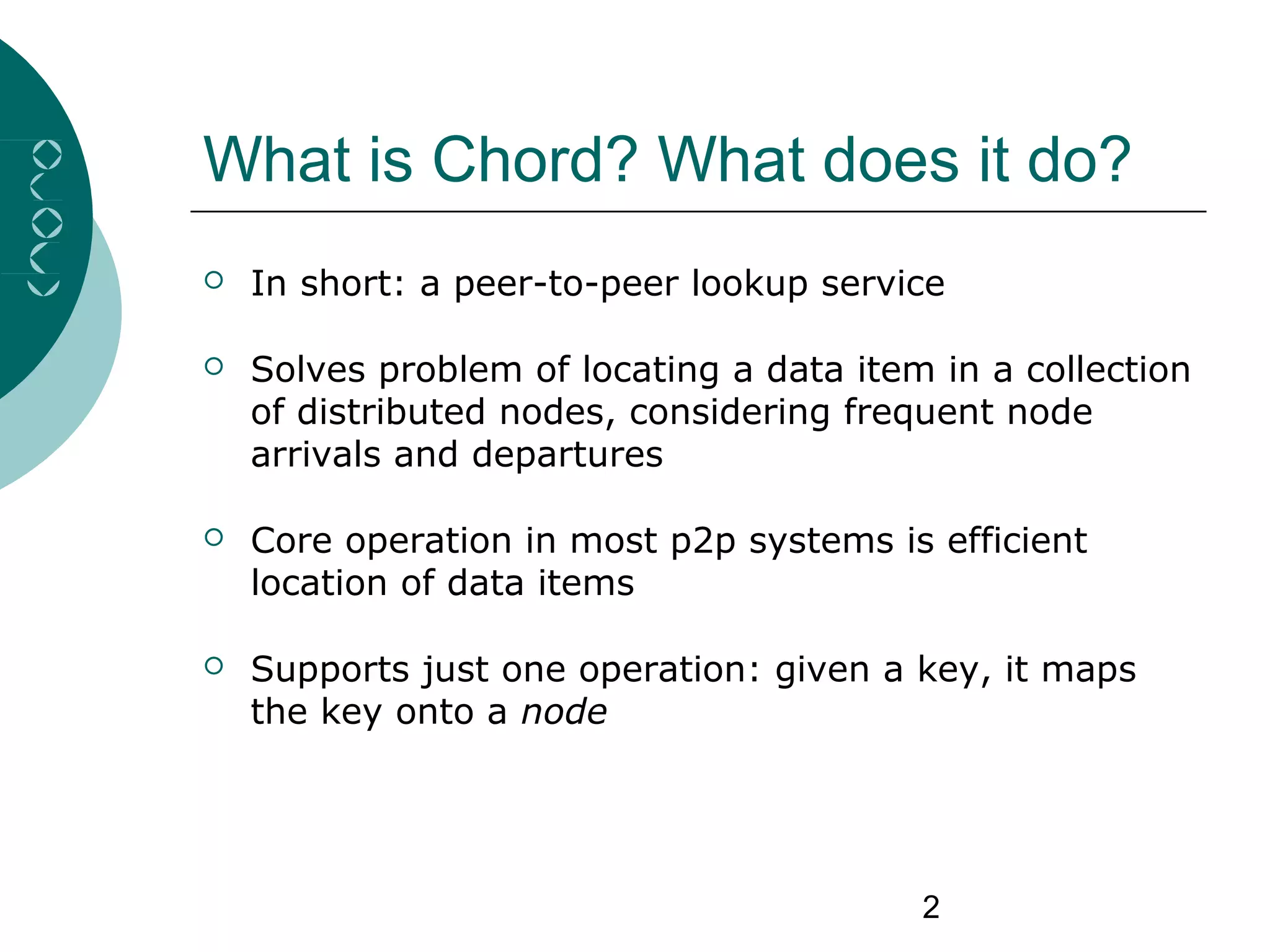 2
What is Chord? What does it do?
 In short: a peer-to-peer lookup service
 Solves problem of locating a data item in a collection
of distributed nodes, considering frequent node
arrivals and departures
 Core operation in most p2p systems is efficient
location of data items
 Supports just one operation: given a key, it maps
the key onto a node
 