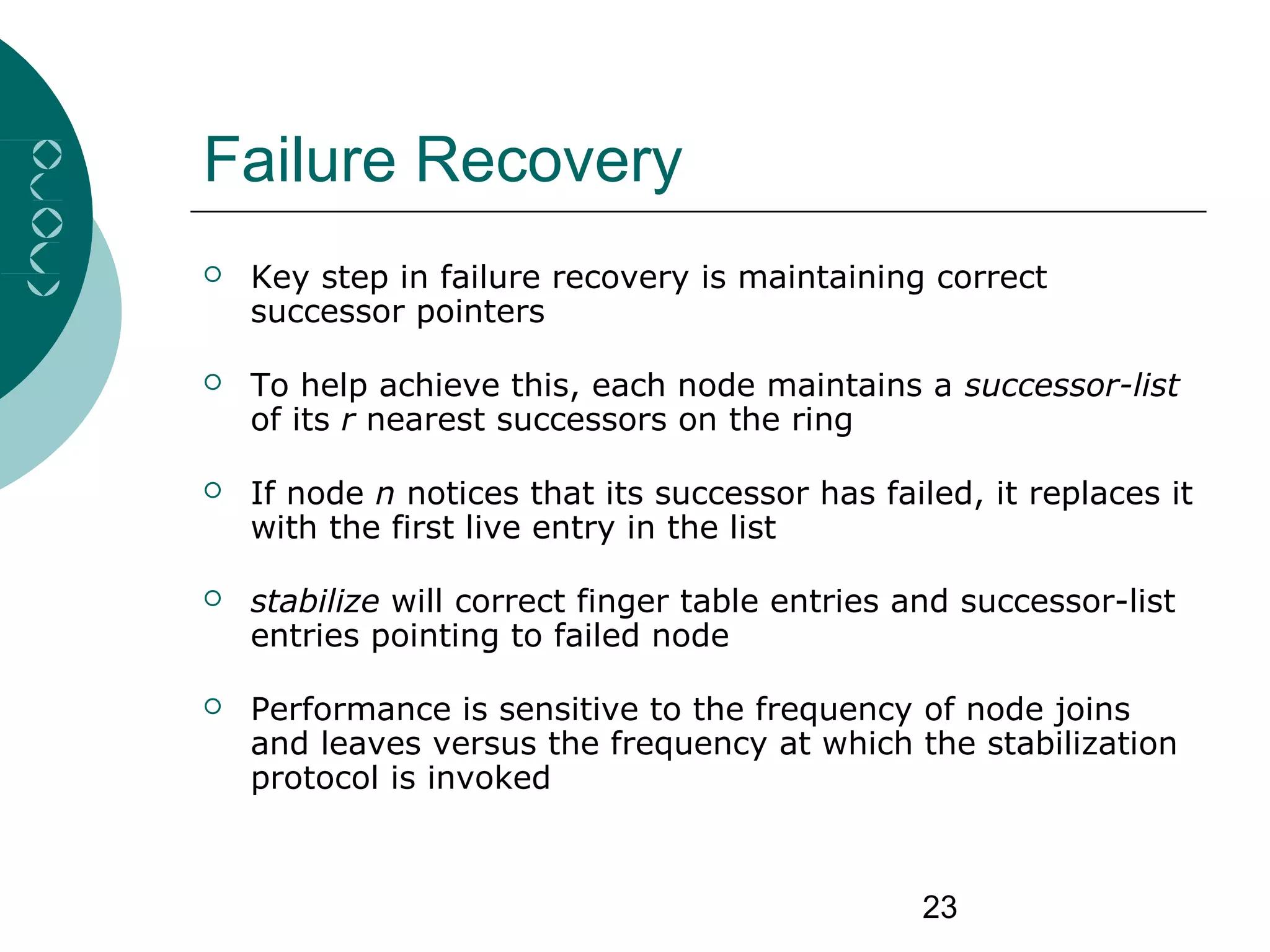 23
Failure Recovery
 Key step in failure recovery is maintaining correct
successor pointers
 To help achieve this, each node maintains a successor-list
of its r nearest successors on the ring
 If node n notices that its successor has failed, it replaces it
with the first live entry in the list
 stabilize will correct finger table entries and successor-list
entries pointing to failed node
 Performance is sensitive to the frequency of node joins
and leaves versus the frequency at which the stabilization
protocol is invoked
 