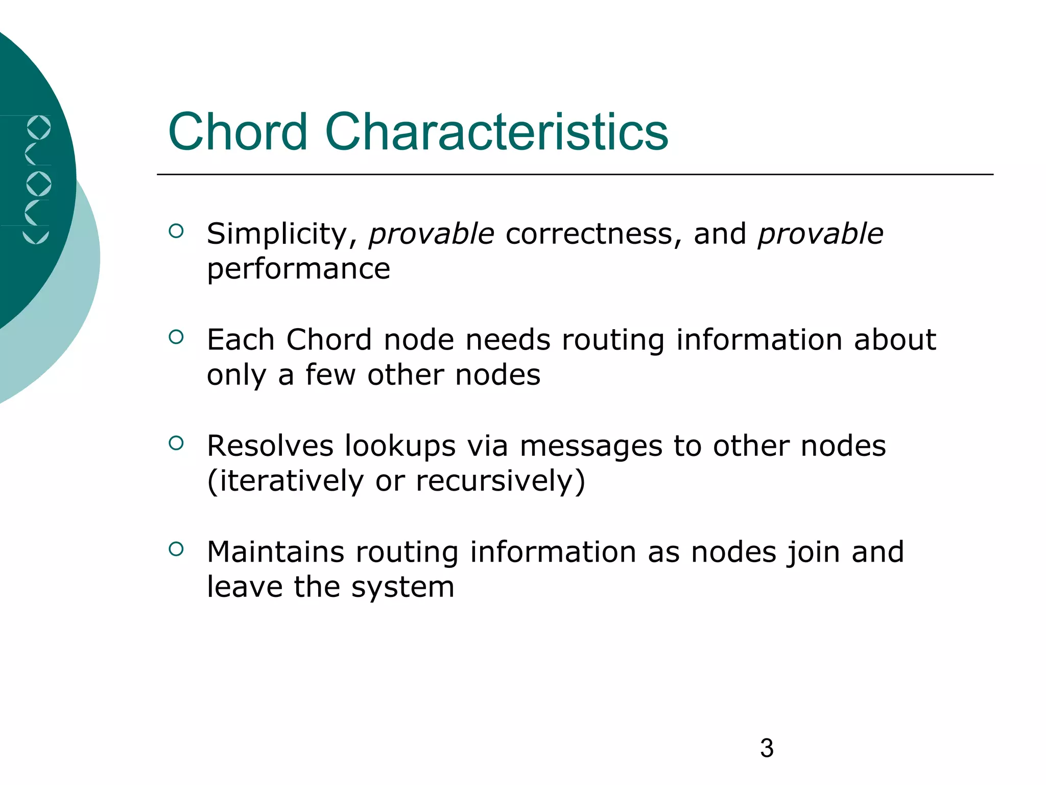 3
Chord Characteristics
 Simplicity, provable correctness, and provable
performance
 Each Chord node needs routing information about
only a few other nodes
 Resolves lookups via messages to other nodes
(iteratively or recursively)
 Maintains routing information as nodes join and
leave the system
 