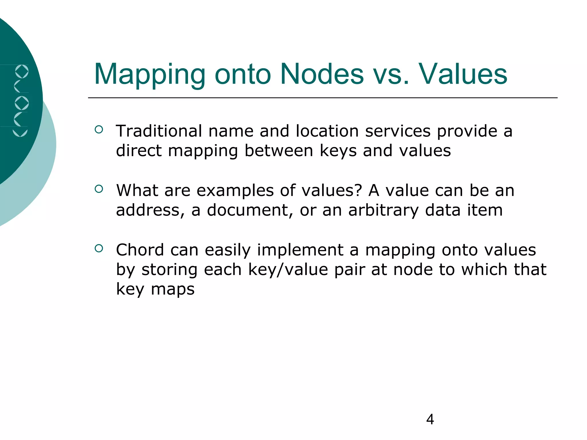 4
Mapping onto Nodes vs. Values
 Traditional name and location services provide a
direct mapping between keys and values
 What are examples of values? A value can be an
address, a document, or an arbitrary data item
 Chord can easily implement a mapping onto values
by storing each key/value pair at node to which that
key maps
 