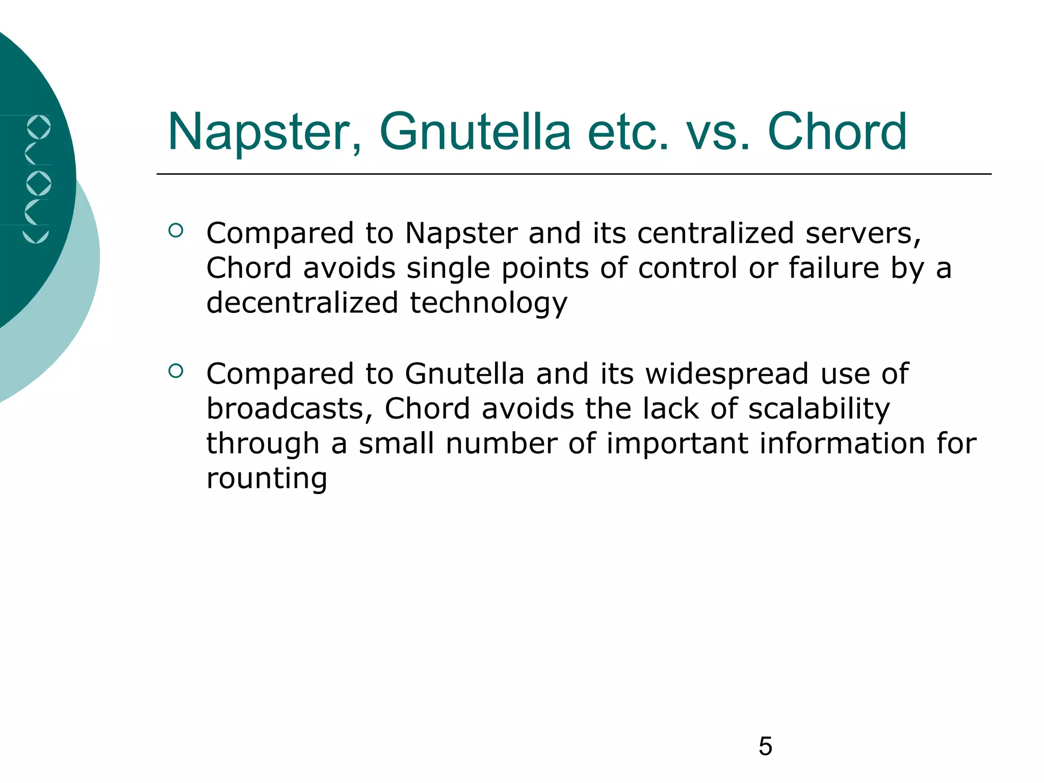 5
Napster, Gnutella etc. vs. Chord
 Compared to Napster and its centralized servers,
Chord avoids single points of control or failure by a
decentralized technology
 Compared to Gnutella and its widespread use of
broadcasts, Chord avoids the lack of scalability
through a small number of important information for
rounting
 