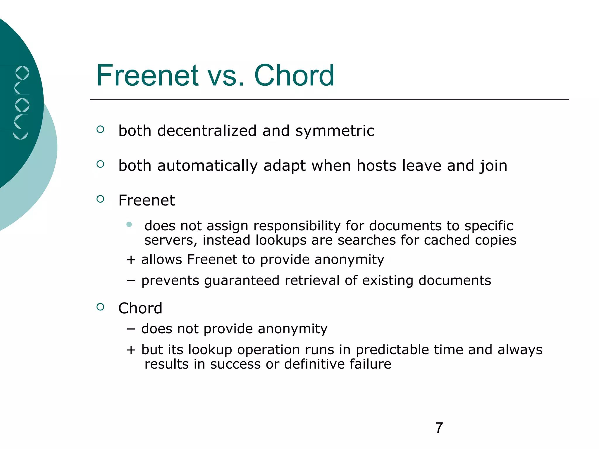 7
Freenet vs. Chord
 both decentralized and symmetric
 both automatically adapt when hosts leave and join
 Freenet
 does not assign responsibility for documents to specific
servers, instead lookups are searches for cached copies
+ allows Freenet to provide anonymity
− prevents guaranteed retrieval of existing documents
 Chord
− does not provide anonymity
+ but its lookup operation runs in predictable time and always
results in success or definitive failure
 