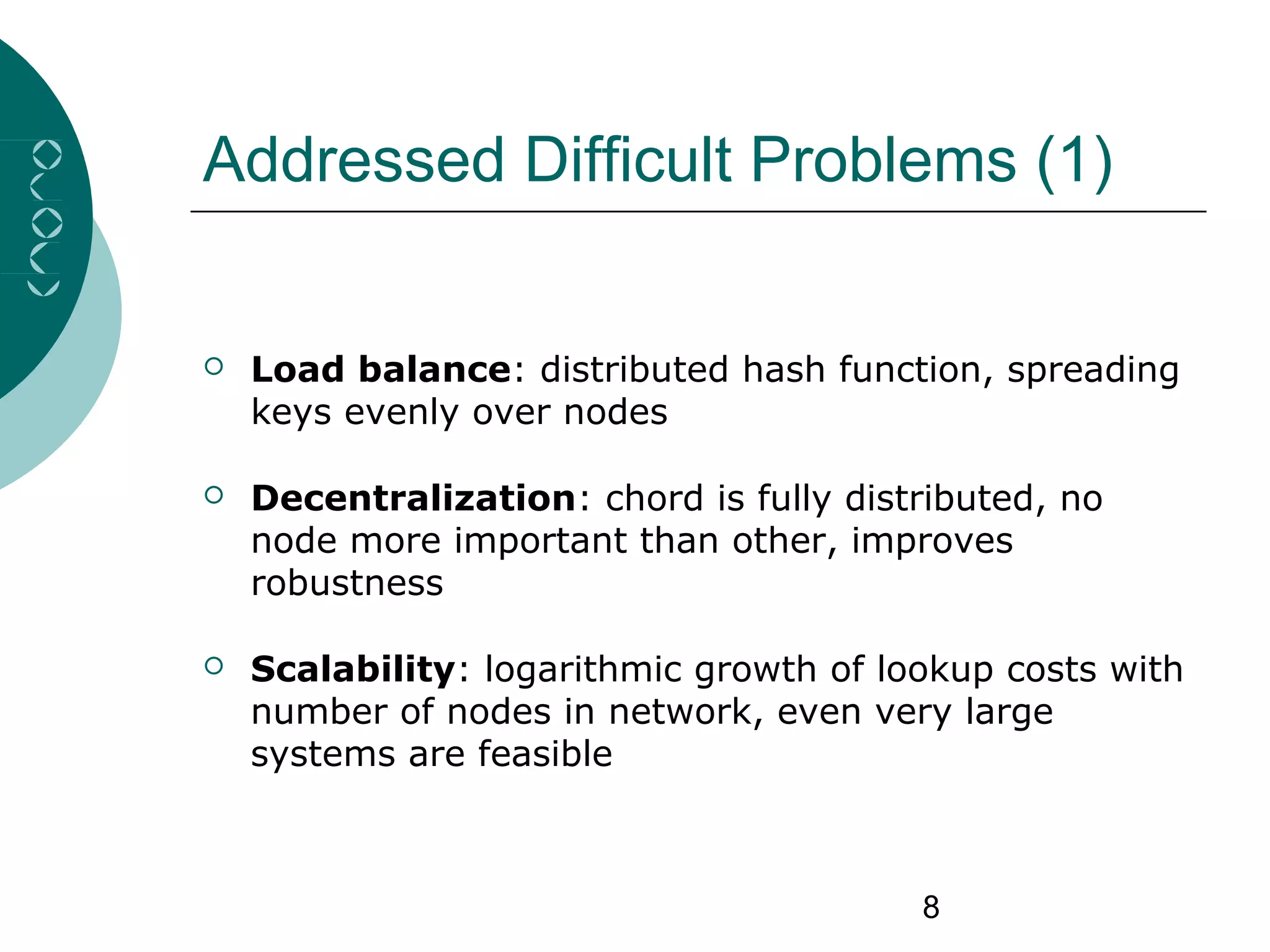 8
Addressed Difficult Problems (1)
 Load balance: distributed hash function, spreading
keys evenly over nodes
 Decentralization: chord is fully distributed, no
node more important than other, improves
robustness
 Scalability: logarithmic growth of lookup costs with
number of nodes in network, even very large
systems are feasible
 