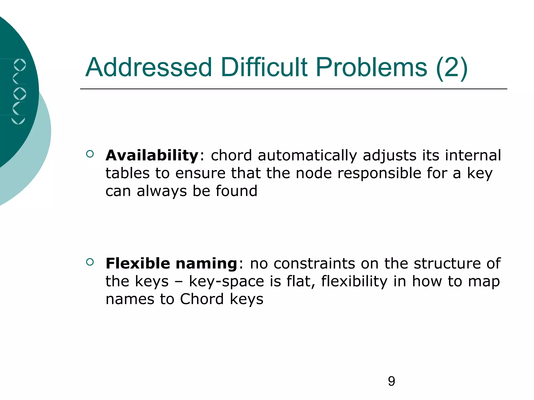 9
Addressed Difficult Problems (2)
 Availability: chord automatically adjusts its internal
tables to ensure that the node responsible for a key
can always be found
 Flexible naming: no constraints on the structure of
the keys – key-space is flat, flexibility in how to map
names to Chord keys
 