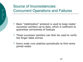 21
Source of Inconsistencies:
Concurrent Operations and Failures
 Basic “stabilization” protocol is used to keep nodes’
successor pointers up to date, which is sufficient to
guarantee correctness of lookups
 Those successor pointers can then be used to verify
the finger table entries
 Every node runs stabilize periodically to find newly
joined nodes
 