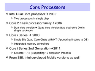 Core Processors Intel Dual Core processor   2005 Two processors in single chip Core 2  new processor family  2006 Dual core version   Quad core version (two dual-core Die in single package) Core i Series    2008 Single Die Quad Core Chips with HT (Appearing 8 cores to OS) Integrated memory controllers Core i Series 2nd Generation  2011 Six core + HT (Supporting 12 execution threads) From 386, Intel developed Mobile versions as well 