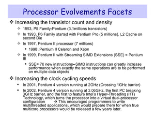 Processor Evolvements Facets Increasing the transistor count and density 1993, P5 Family-Pentium (3.1millions transistors) In 1993, P6 Family started with Pentium Pro (5 millions), L2 Cache on second Die In 1997, Pentium II processor (7 millions) 1998 ,Pentium II Celeron and Xeon In 1999, Pentium II with Streaming SIMD Extensions (SSE) = Pentium III SSE= 70 new instructions--SIMD instructions can greatly increase performance when exactly the same operations are to be performed on multiple data objects  Increasing the clock cycling speeds In 2001, Pentium 4 version running at 2GHz (Crossing 1GHz barrier) In 2002, Pentium 4 version running at 3.06GHz, the first PC breaking 3GHz barrier, and the first to feature Intel’s Hyper-Threading (HT) Technology, which turns the processor into a virtual dual-processor configuration    This encouraged programmers to write multithreaded applications, which would prepare them for when true multicore processors would be released a few years later. 
