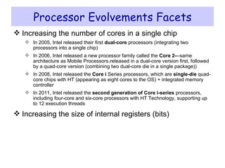 Processor Evolvements Facets Increasing the number of cores in a single chip In 2005, Intel released their first  dual-core  processors (integrating two processors into a single chip) In 2006, Intel released a new processor family called the  Core 2- --same architecture as Mobile Processors  ( released in a dual-core version first, followed by a quad-core version (combining two dual-core die in a single package)) In 2008, Intel released the  Core i  Series processors, which are  single-die  quad-core chips with HT (appearing as eight cores to the OS) + integrated memory controller In 2011, Intel released the  second generation of Core i-series  processors, including four-core and six-core processors with HT Technology, supporting up to 12 execution threads Increasing the size of internal registers (bits) 