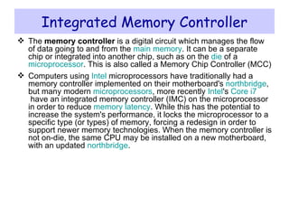 Integrated Memory Controller The  memory controller  is a digital circuit which manages the flow of data going to and from the  main memory . It can be a separate chip or integrated into another chip, such as on the  die  of a  microprocessor . This is also called a Memory Chip Controller (MCC) Computers using  Intel  microprocessors have traditionally had a memory controller implemented on their motherboard's  northbridge , but many modern  microprocessors , more recently  Intel 's  Core i7  have an integrated memory controller (IMC) on the microprocessor in order to reduce  memory latency . While this has the potential to increase the system's performance, it locks the microprocessor to a specific type (or types) of memory, forcing a redesign in order to support newer memory technologies. When the memory controller is not on-die, the same CPU may be installed on a new motherboard, with an updated  northbridge . 