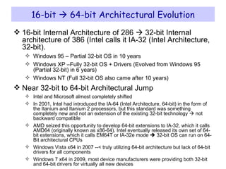 16-bit    64-bit Architectural Evolution 16-bit Internal Architecture of 286    32-bit Internal architecture of 386 (Intel calls it IA-32 (Intel Architecture, 32-bit). Windows 95 – Partial 32-bit OS in 10 years Windows XP –Fully 32-bit OS + Drivers (Evolved from Windows 95 (Partial 32-bit) in 6 years) Windows NT (Full 32-bit OS also came after 10 years) Near 32-bit to 64-bit Architectural Jump Intel and Microsoft almost completely shifted In 2001, Intel had introduced the IA-64 (Intel Architecture, 64-bit) in the form of the Itanium and Itanium 2 processors, but this standard was something completely new and not an extension of the existing 32-bit technology    not backward compatible AMD seized this opportunity to develop 64-bit extensions to IA-32, which it calls AMD64 (originally known as x86-64). Intel eventually released its own set of 64-bit extensions, which it calls EM64T or IA-32e mode    32-bit OS can run on 64-Bit architectural CPUs Windows Vista x64 in 2007 --< truly utilizing 64-bit architecture but lack of 64-bit drivers for all components Windows 7 x64 in 2009, most device manufacturers were providing both 32-bit and 64-bit drivers for virtually all new devices 