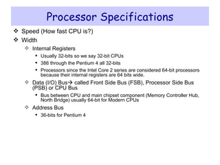 Processor Specifications Speed (How fast CPU is?) Width Internal Registers Usually 32-bits so we say 32-bit CPUs 386 through the Pentium 4 all 32-bits Processors since the Intel Core 2 series are considered 64-bit processors because their internal registers are 64 bits wide. Data (I/O) Bus   called Front Side Bus (FSB), Processor Side Bus (PSB) or CPU Bus Bus between CPU and main chipset component (Memory Controller Hub, North Bridge) usually 64-bit for Modern CPUs Address Bus 36-bits for Pentium 4 