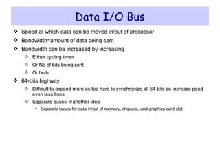 Data I/O Bus Speed at which data can be moved in/out of processor Bandwidth=amount of data being sent Bandwidth can be increased by increasing  Either cycling times Or No of bits being sent Or both 64-bits highway Difficult to expand more as too hard to synchronize all 64-bits so increase peed even less lines Separate buses   another idea Separate buses for data in/out of memory, chipsets, and graphics card slot 