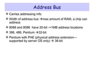 Address Bus Carries addressing info Width of address bus   max amount of RAM, a chip can address 8088 and 8086  have 20-bit ->1MB address locations 386, 486, Pentium   32-bit Pentium with PAE (physical address extension—supported by server OS only)    36-bit 