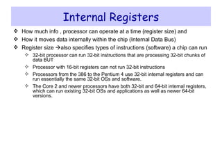 Internal Registers How much info , processor can operate at a time (register size) and How it moves data internally within the chip (Internal Data Bus) Register size   also specifies types of instructions (software) a chip can run 32-bit processor can run 32-bit instructions that are processing 32-bit chunks of data BUT Processor with 16-bit registers can not run 32-bit instructions Processors from the 386 to the Pentium 4 use 32-bit internal registers and can run essentially the same 32-bit OSs and software.  The Core 2 and newer processors have both 32-bit and 64-bit internal registers, which can run existing 32-bit OSs and applications as well as newer 64-bit versions. 