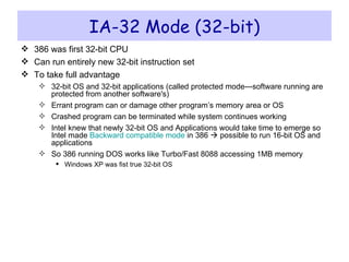 IA-32 Mode (32-bit) 386 was first 32-bit CPU Can run entirely new 32-bit instruction set To take full advantage 32-bit OS and 32-bit applications (called protected mode---software running are protected from another software's) Errant program can or damage other program’s memory area or OS Crashed program can be terminated while system continues working Intel knew that newly 32-bit OS and Applications would take time to emerge so Intel made  Backward compatible mode  in 386    possible to run 16-bit OS and applications So 386 running DOS works like Turbo/Fast 8088 accessing 1MB memory Windows XP was fist true 32-bit OS 