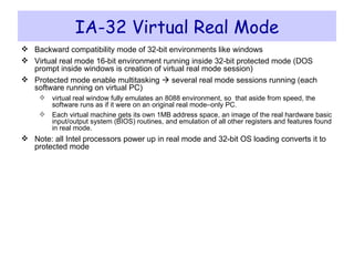 IA-32 Virtual Real Mode Backward compatibility mode of 32-bit environments like windows Virtual real mode 16-bit environment running inside 32-bit protected mode (DOS prompt inside windows is creation of virtual real mode session) Protected mode enable multitasking    several real mode sessions running (each software running on virtual PC) virtual real window fully emulates an 8088 environment, so  that aside from speed, the software runs as if it were on an original real mode–only PC.  Each virtual machine gets its own 1MB address space, an image of the real hardware basic input/output system (BIOS) routines, and emulation of all other registers and features found in real mode. Note: all Intel processors power up in real mode and 32-bit OS loading converts it to protected mode 