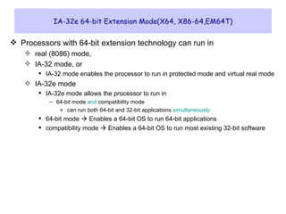 IA-32e 64-bit Extension Mode(X64, X86-64,EM64T) Processors with 64-bit extension technology can run in  real (8086) mode,  IA-32 mode, or  IA-32 mode enables the processor to run in protected mode and virtual real mode IA-32e mode IA-32e mode allows the processor to run in 64-bit mode  and  compatibility mode can run both 64-bit and 32-bit applications  simultaneously 64-bit mode    Enables a 64-bit OS to run 64-bit applications compatibility mode    Enables a 64-bit OS to run most existing 32-bit software 