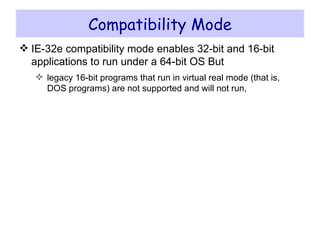 Compatibility Mode IE-32e compatibility mode enables 32-bit and 16-bit applications to run under a 64-bit OS But legacy 16-bit programs that run in virtual real mode (that is, DOS programs) are not supported and will not run, 