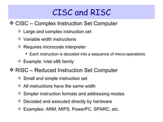 CISC and RISC CISC – Complex Instruction Set Computer Large and complex instruction set Variable width instructions Requires microcode interpreter Each instruction is decoded into a sequence of micro-operations Example: Intel x86 family RISC – Reduced Instruction Set Computer Small and simple instruction set All instructions have the same width Simpler instruction formats and addressing modes Decoded and executed directly by hardware Examples: ARM, MIPS, PowerPC, SPARC, etc. 